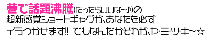 巷で話題沸騰（だったらいいな～♪）の超新感覚ショートギャグが、あなたを必ずイラつかせます!! でもなんだかそれが、ヤ・ミ・ツ・キ～☆ 